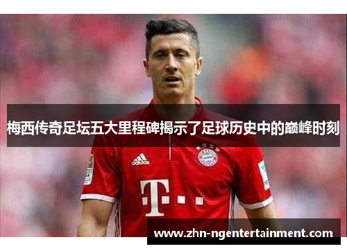 梅西传奇足坛五大里程碑揭示了足球历史中的巅峰时刻