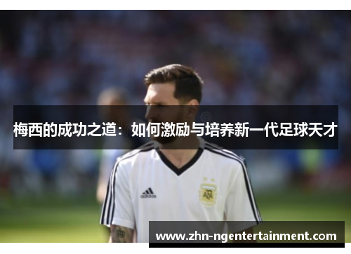 梅西的成功之道:如何激励与培养新一代足球天才 梅西的成功之道:如何激励与培养新一代足球天才