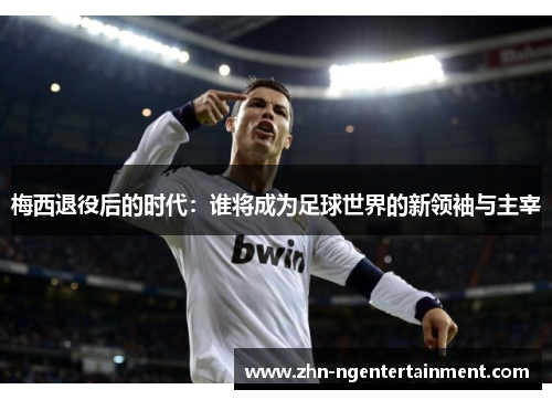 梅西退役后的时代：谁将成为足球世界的新领袖与主宰