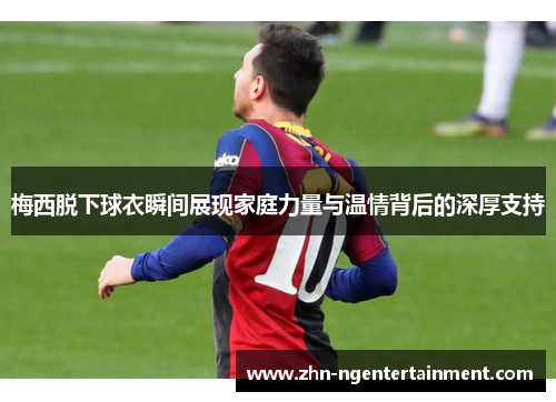 梅西脱下球衣瞬间展现家庭力量与温情背后的深厚支持