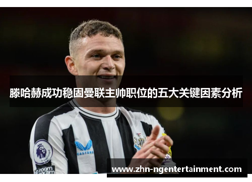 滕哈赫成功稳固曼联主帅职位的五大关键因素分析