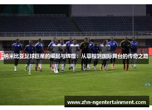 纳米比亚足球巨星的崛起与辉煌:从草根到国际舞台的传奇之路 纳米比亚足球巨星的崛起与辉煌:从草根到国际舞台的传奇之路