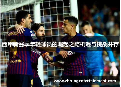 西甲新赛季年轻球员的崛起之路机遇与挑战并存 西甲新赛季年轻球员的崛起之路机遇与挑战并存