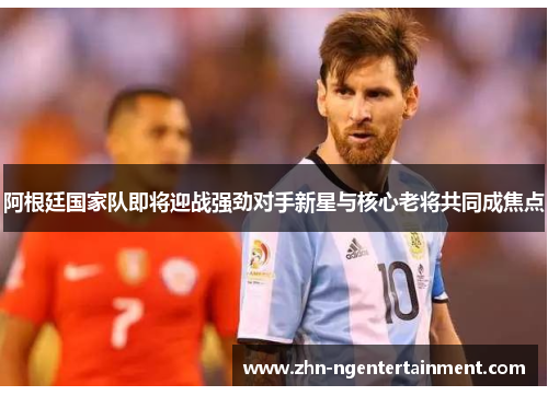 阿根廷国家队即将迎战强劲对手新星与核心老将共同成焦点