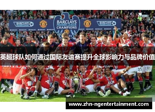 英超球队如何通过国际友谊赛提升全球影响力与品牌价值 英超球队如何通过国际友谊赛提升全球影响力与品牌价值