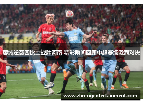 蓉城逆袭四比二战胜河南 精彩瞬间回顾中超赛场激烈对决 蓉城逆袭四比二战胜河南 精彩瞬间回顾中超赛场激烈对决