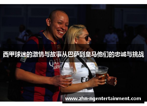 西甲球迷的激情与故事从巴萨到皇马他们的忠诚与挑战 西甲球迷的激情与故事从巴萨到皇马他们的忠诚与挑战