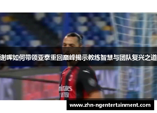 谢晖如何带领亚泰重回巅峰揭示教练智慧与团队复兴之道