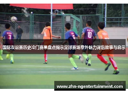 国际友谊赛历史冷门赛果盘点揭示足球赛场意外魅力背后故事与启示