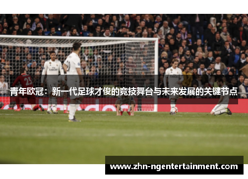 青年欧冠：新一代足球才俊的竞技舞台与未来发展的关键节点