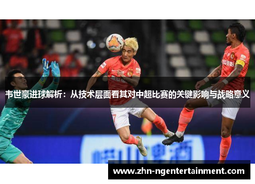 韦世豪进球解析：从技术层面看其对中超比赛的关键影响与战略意义