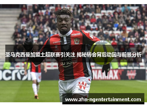 圣马克西曼加盟土超联赛引关注 揭秘转会背后动因与前景分析