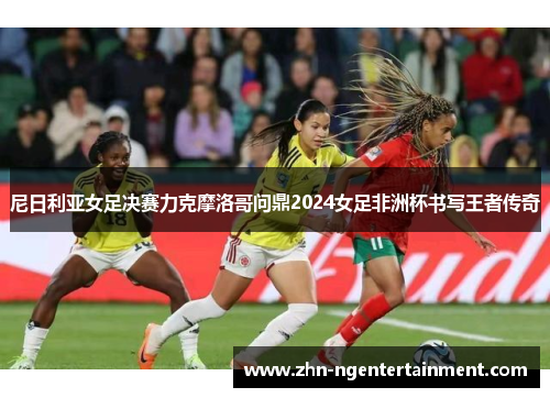 尼日利亚女足决赛力克摩洛哥问鼎2024女足非洲杯书写王者传奇